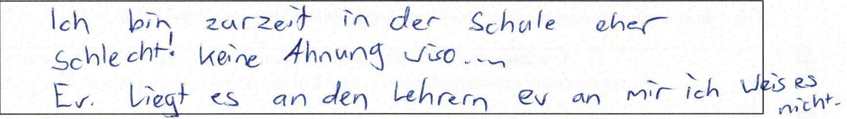 Ich bin zurzeit in der Schule eher schlecht. Keine Ahnung wiso… Ev. liegt es an den Lehrern, ev. an mir ich weiss es nicht.