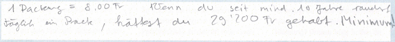 1 Päckchen = 8.00 fr. Wenn du seit mind. 10 Jahre rauchst täglich ein Pack hättest du 29'200 fr gehabt. Minimum!