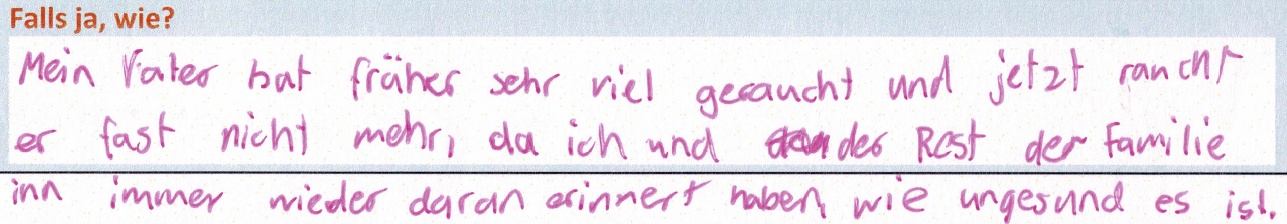 Mein Vater hat früher sehr viel geraucht und jetzt raucht er fast nicht mehr, da ich und der Rest der Familie ihn immer wieder daran erinnert haben, wie ungesund es ist.